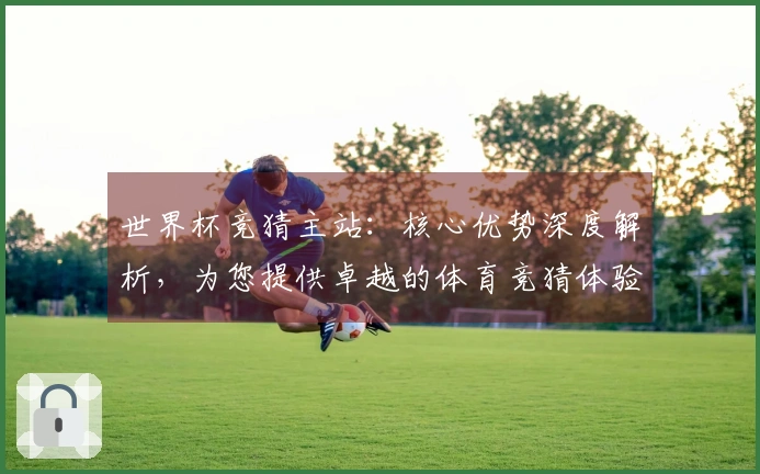 世界杯竞猜主站：核心优势深度解析，为您提供卓越的体育竞猜体验