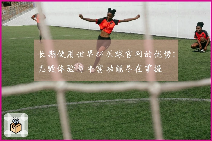 长期使用世界杯买球官网的优势:无缝体验与丰富功能尽在掌握